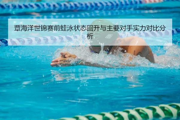 覃海洋世锦赛前蛙泳状态回升与主要对手实力对比分析