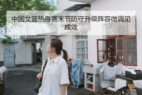 中国女篮热身赛末节防守升级阵容微调见成效